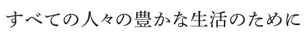 すべての人々の豊かな生活のために